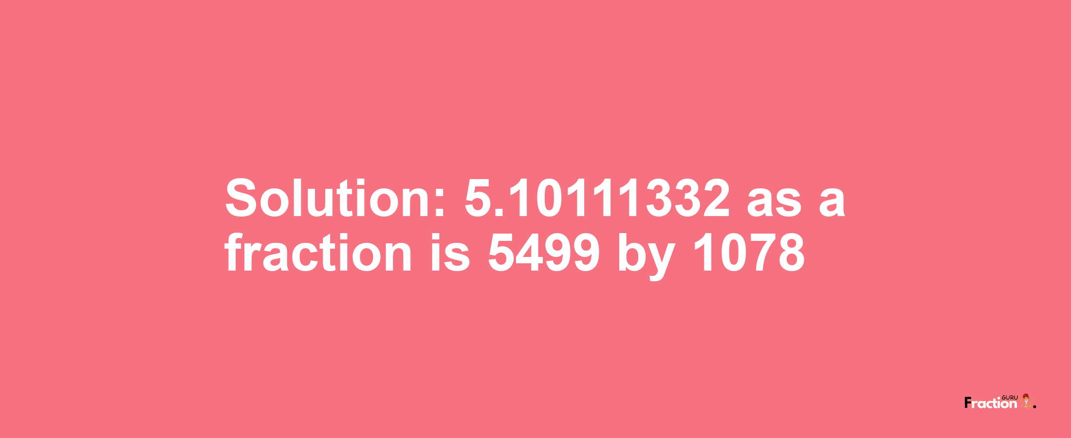 Solution:5.10111332 as a fraction is 5499/1078